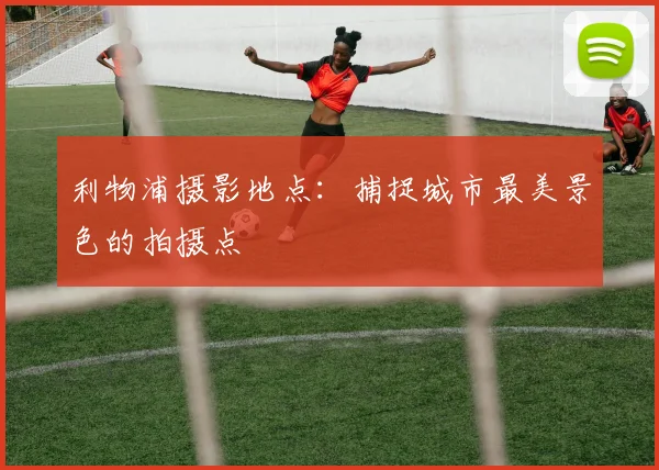 利物浦摄影地点：捕捉城市最美景色的拍摄点