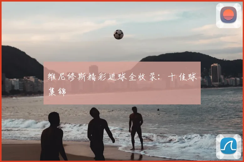 维尼修斯精彩进球全收录:十佳球集锦