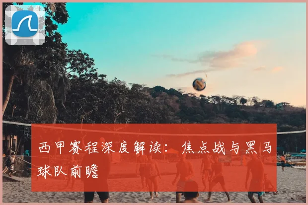 西甲赛程深度解读：焦点战与黑马球队前瞻