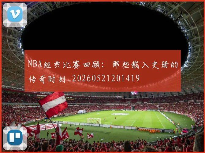 NBA经典比赛回顾:那些载入史册的传奇时刻_20260521201419